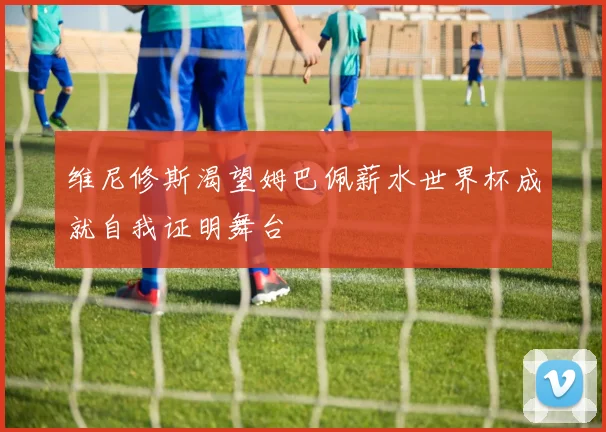 维尼修斯渴望姆巴佩薪水世界杯成就自我证明舞台