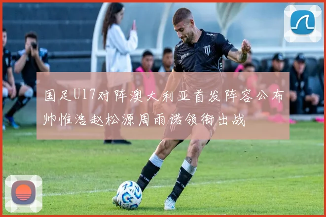 国足U17对阵澳大利亚首发阵容公布帅惟浩赵松源周雨诺领衔出战
