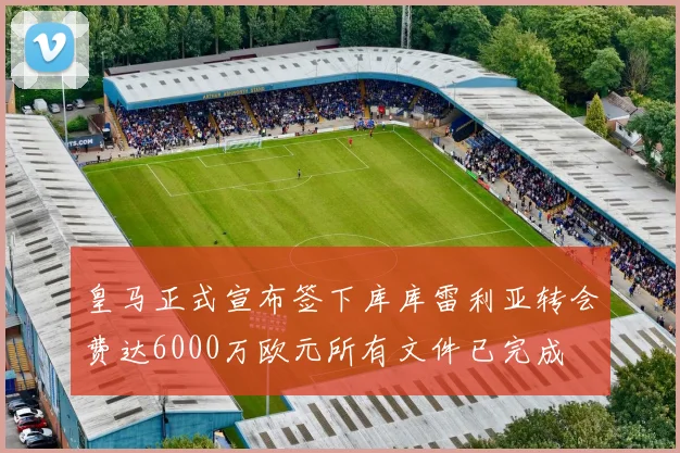 皇马正式宣布签下库库雷利亚转会费达6000万欧元所有文件已完成
