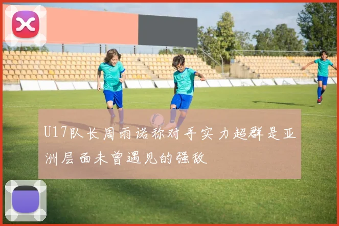 U17队长周雨诺称对手实力超群是亚洲层面未曾遇见的强敌
