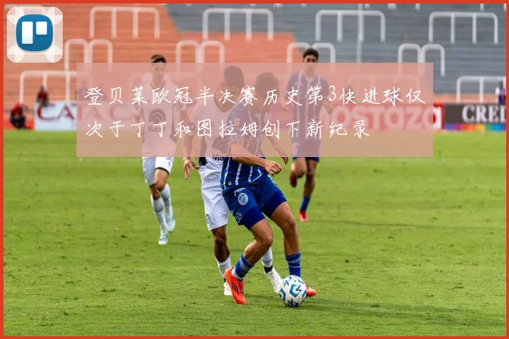 登贝莱欧冠半决赛历史第3快进球仅次于丁丁和图拉姆创下新纪录