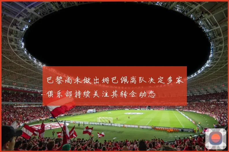 巴黎尚未做出姆巴佩离队决定多家俱乐部持续关注其转会动态