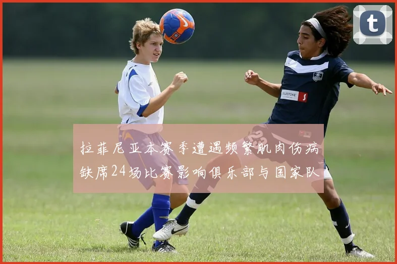 拉菲尼亚本赛季遭遇频繁肌肉伤病缺席24场比赛影响俱乐部与国家队表现