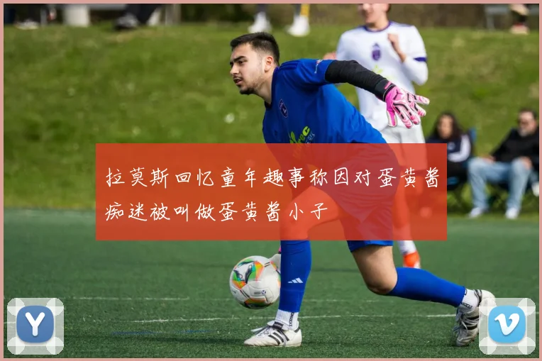 拉莫斯回忆童年趣事称因对蛋黄酱痴迷被叫做蛋黄酱小子