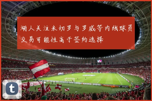 湖人关注米切罗与罗威等内线球员交易可能性高于签约选择