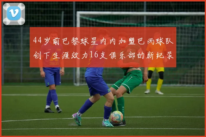 44岁前巴黎球星内内加盟巴丙球队创下生涯效力16支俱乐部的新纪录