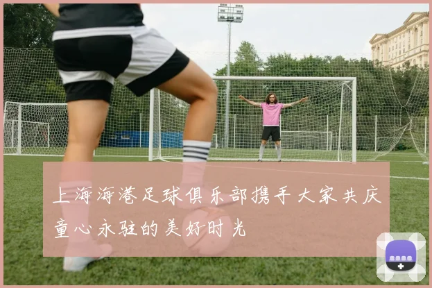 上海海港足球俱乐部携手大家共庆童心永驻的美好时光