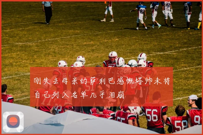 刚失去母亲的萨利巴感慨塔帅未将自己列入名单几乎泪崩
