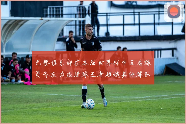 巴黎俱乐部在本届世界杯中五名球员齐发力成进球王者超越其他球队
