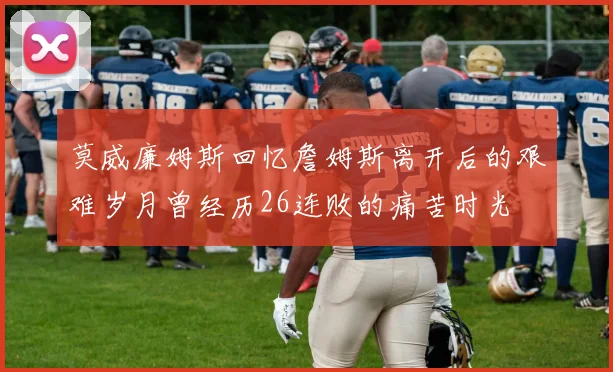 莫威廉姆斯回忆詹姆斯离开后的艰难岁月曾经历26连败的痛苦时光