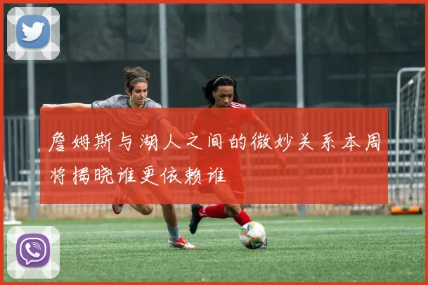 詹姆斯与湖人之间的微妙关系本周将揭晓谁更依赖谁