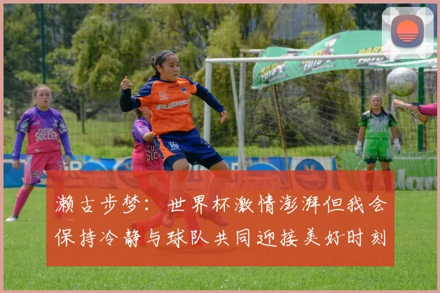 濑古步梦：世界杯激情澎湃但我会保持冷静与球队共同迎接美好时刻