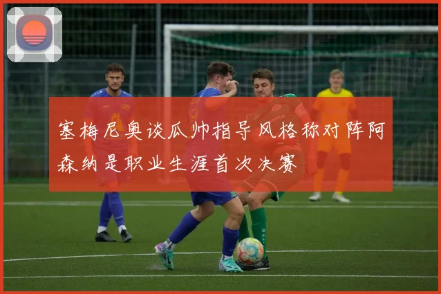 塞梅尼奥谈瓜帅指导风格称对阵阿森纳是职业生涯首次决赛