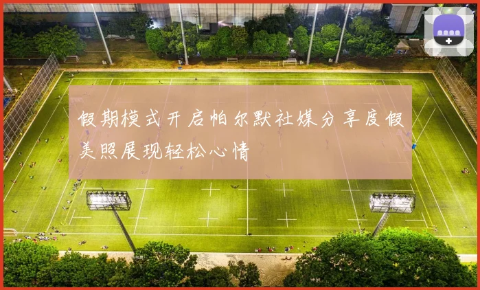 假期模式开启帕尔默社媒分享度假美照展现轻松心情
