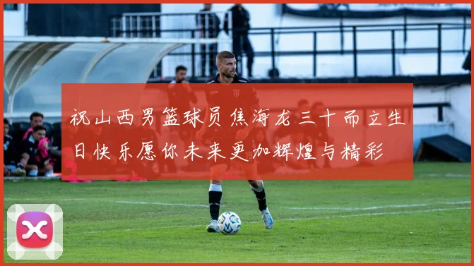 祝山西男篮球员焦海龙三十而立生日快乐愿你未来更加辉煌与精彩