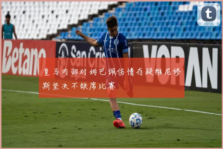 皇马内部对姆巴佩伤情存疑维尼修斯坚决不缺席比赛