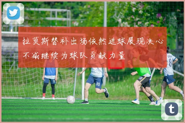 拉莫斯替补出场依然进球展现决心不减继续为球队贡献力量