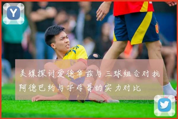 美媒探讨爱德华兹与三球组合对抗阿德巴约与字母哥的实力对比