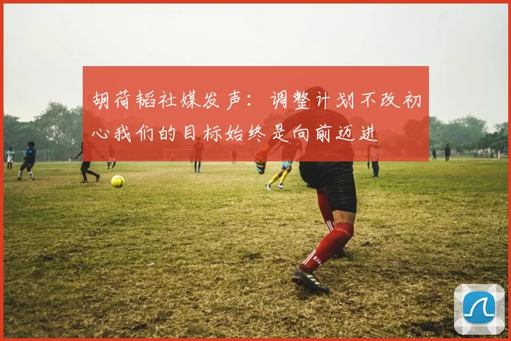 胡荷韬社媒发声：调整计划不改初心我们的目标始终是向前迈进