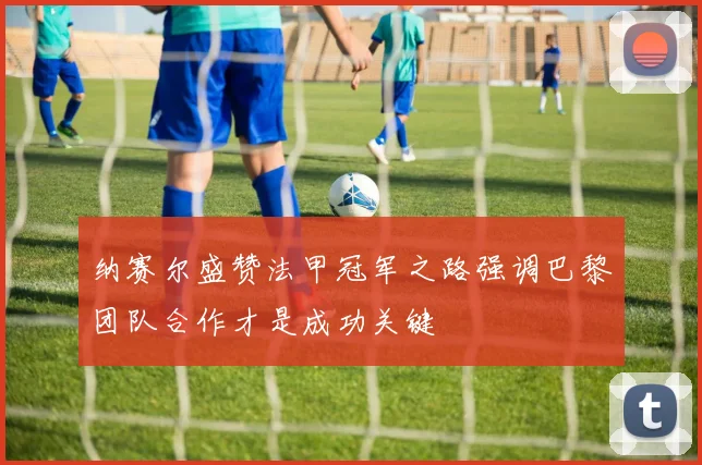 纳赛尔盛赞法甲冠军之路强调巴黎团队合作才是成功关键