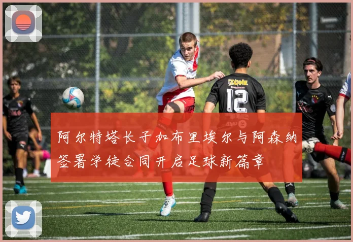 阿尔特塔长子加布里埃尔与阿森纳签署学徒合同开启足球新篇章
