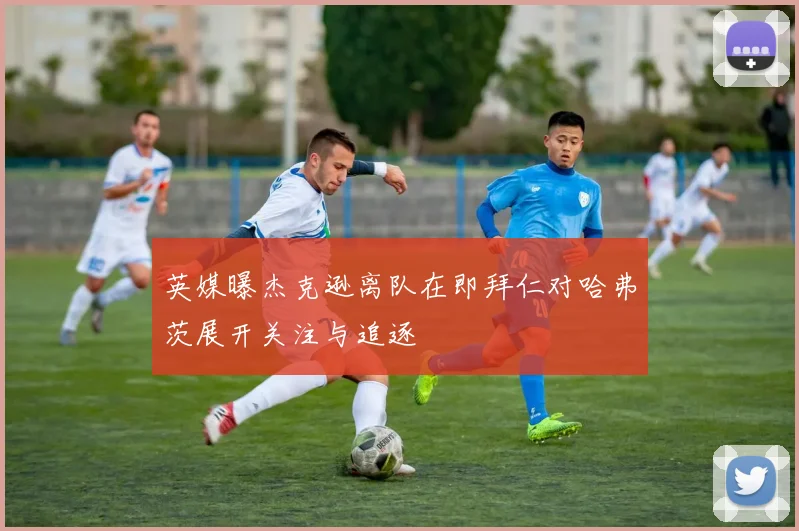 英媒曝杰克逊离队在即拜仁对哈弗茨展开关注与追逐