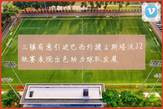 三镇有意引进巴西外援古斯塔沃J2联赛表现出色助力球队发展
